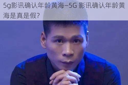 5g影讯确认年龄黄海—5G 影讯确认年龄黄海是真是假？