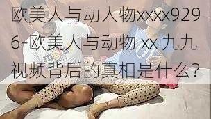 欧美人与动人物xxxx9296-欧美人与动物 xx 九九视频背后的真相是什么？