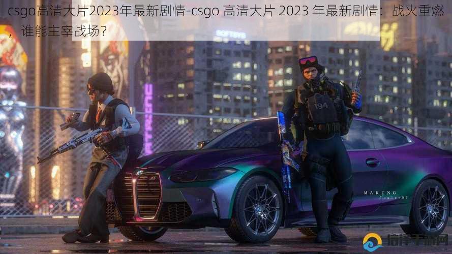 csgo高清大片2023年最新剧情-csgo 高清大片 2023 年最新剧情：战火重燃，谁能主宰战场？