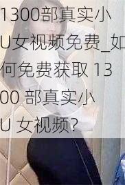 1300部真实小U女视频免费_如何免费获取 1300 部真实小 U 女视频？