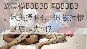 欧美搡BBBBB摔BBBBB、欧美搡 BB，BB 被摔惨，到底是为何？