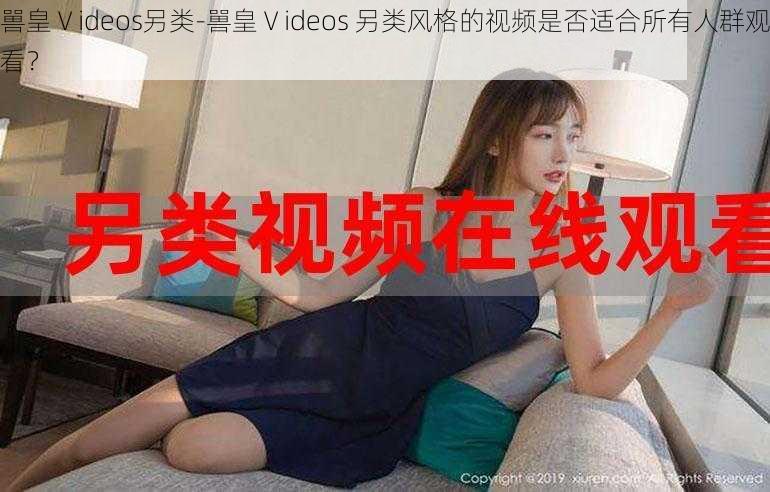 嘼皇Ⅴideos另类-嘼皇Ⅴideos 另类风格的视频是否适合所有人群观看？